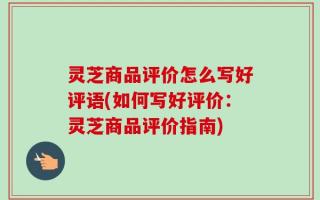 灵芝商品评价怎么写好评语(如何写好评价：灵芝商品评价指南)