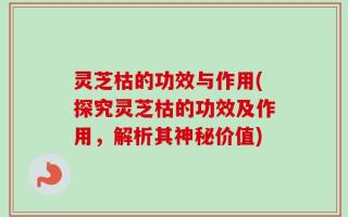 灵芝枯的功效与作用(探究灵芝枯的功效及作用，解析其神秘价值)