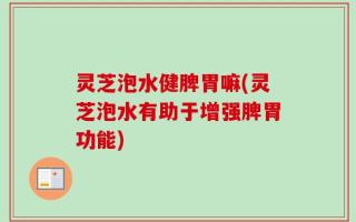 灵芝泡水健脾胃嘛(灵芝泡水有助于增强脾胃功能)