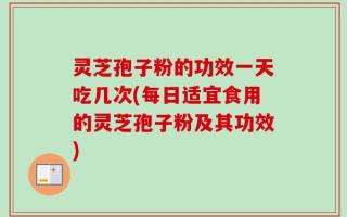 灵芝孢子粉的功效一天吃几次(每日适宜食用的灵芝孢子粉及其功效)