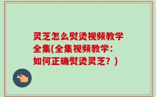 灵芝怎么熨烫视频教学全集(全集视频教学：如何正确熨烫灵芝？)