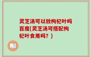 灵芝汤可以放枸杞叶吗百度(灵芝汤可搭配枸杞叶食用吗？)
