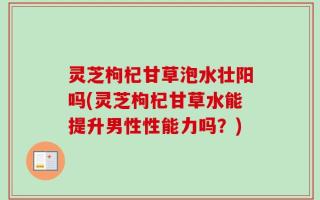 灵芝枸杞甘草泡水壮阳吗(灵芝枸杞甘草水能提升男性性能力吗？)
