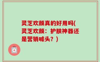 灵芝欢颜真的好用吗(灵芝欢颜：护肤神器还是营销噱头？)