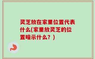 灵芝放在家里位置代表什么(家里放灵芝的位置暗示什么？)