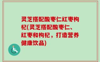 灵芝搭配酸枣仁红枣枸杞(灵芝搭配酸枣仁、红枣和枸杞，打造营养健康饮品)