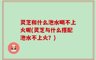 灵芝和什么泡水喝不上火呢(灵芝与什么搭配泡水不上火？)