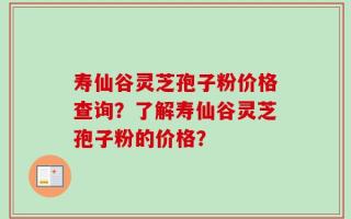 寿仙谷灵芝孢子粉价格查询？了解寿仙谷灵芝孢子粉的价格？