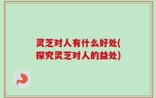 灵芝对人有什么好处(探究灵芝对人的益处)