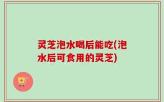 灵芝泡水喝后能吃(泡水后可食用的灵芝)