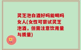 灵芝泡白酒好吗能喝吗女人(女性可尝试灵芝泡酒，但需注意饮用量与质量)