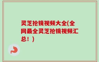 灵芝抢镜视频大全(全网最全灵芝抢镜视频汇总！)