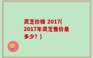 灵芝价格 2017(2017年灵芝售价是多少？)