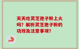 天天吃灵芝孢子粉上火吗？解析灵芝孢子粉的功效及注意事项？