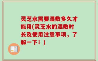 灵芝水需要湿敷多久才能用(灵芝水的湿敷时长及使用注意事项，了解一下！)