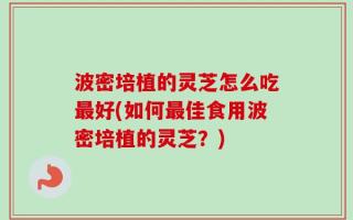 波密培植的灵芝怎么吃最好(如何最佳食用波密培植的灵芝？)