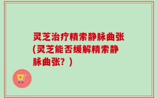 灵芝治疗精索静脉曲张(灵芝能否缓解精索静脉曲张？)