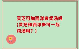 灵芝可加西洋参煲汤吗(灵芝和西洋参可一起炖汤吗？)