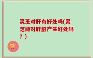 灵芝对肝有好处吗(灵芝能对肝脏产生好处吗？)