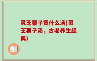 灵芝栗子煲什么汤(灵芝栗子汤，古老养生经典)