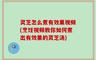 灵芝怎么煮有效果视频(烹饪视频教你如何煮出有效果的灵芝汤)