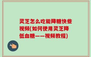 灵芝怎么吃能降糖快些视频(如何使用灵芝降低血糖——视频教程)