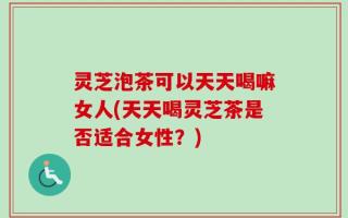 灵芝泡茶可以天天喝嘛女人(天天喝灵芝茶是否适合女性？)