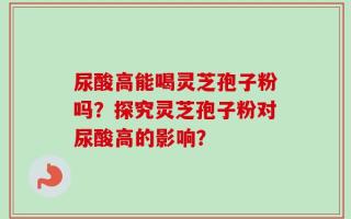 尿酸高能喝灵芝孢子粉吗？探究灵芝孢子粉对尿酸高的影响？