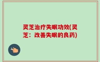 灵芝治疗失眠功效(灵芝：改善失眠的良药)