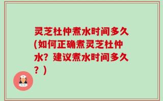 灵芝杜仲煮水时间多久(如何正确煮灵芝杜仲水？建议煮水时间多久？)