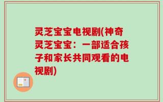 灵芝宝宝电视剧(神奇灵芝宝宝：一部适合孩子和家长共同观看的电视剧)