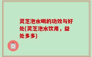灵芝泡水喝的功效与好处(灵芝泡水饮用，益处多多)