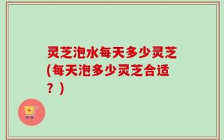 灵芝泡水每天多少灵芝(每天泡多少灵芝合适？)