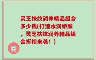 灵芝扶纹润养精品组合多少钱(打造水润娇肤，灵芝扶纹润养精品组合折扣来袭！)