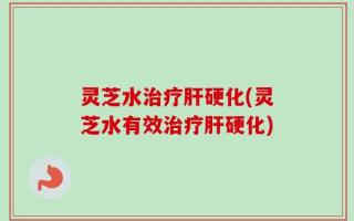灵芝水治疗肝硬化(灵芝水有效治疗肝硬化)