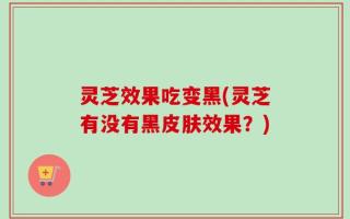 灵芝效果吃变黑(灵芝有没有黑皮肤效果？)