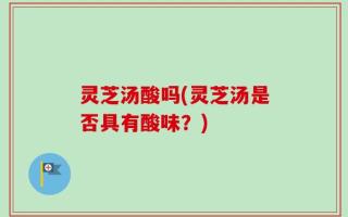 灵芝汤酸吗(灵芝汤是否具有酸味？)