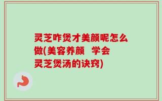 灵芝咋煲才美颜呢怎么做(美容养颜  学会灵芝煲汤的诀窍)