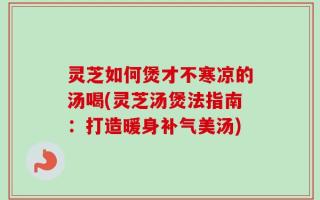 灵芝如何煲才不寒凉的汤喝(灵芝汤煲法指南：打造暖身补气美汤)