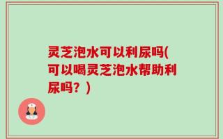 灵芝泡水可以利尿吗(可以喝灵芝泡水帮助利尿吗？)
