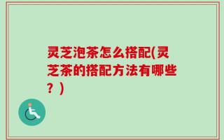 灵芝泡茶怎么搭配(灵芝茶的搭配方法有哪些？)