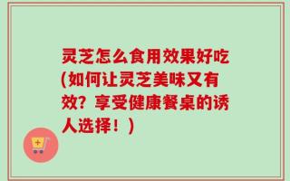 灵芝怎么食用效果好吃(如何让灵芝美味又有效？享受健康餐桌的诱人选择！)