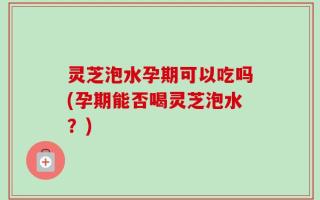 灵芝泡水孕期可以吃吗(孕期能否喝灵芝泡水？)