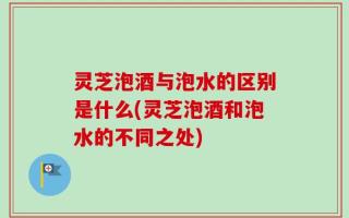 灵芝泡酒与泡水的区别是什么(灵芝泡酒和泡水的不同之处)