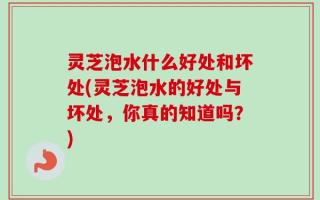 灵芝泡水什么好处和坏处(灵芝泡水的好处与坏处，你真的知道吗？)