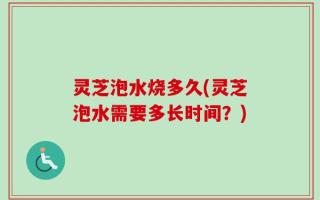 灵芝泡水烧多久(灵芝泡水需要多长时间？)