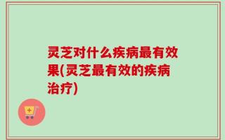 灵芝对什么疾病最有效果(灵芝最有效的疾病治疗)