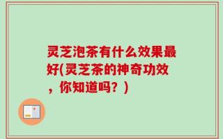 灵芝泡茶有什么效果最好(灵芝茶的神奇功效，你知道吗？)