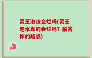 灵芝泡水会烂吗(灵芝泡水真的会烂吗？解答你的疑惑)