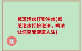 灵芝泡水打粉冲水(灵芝泡水打粉泡法，喝法让你享受健康人生)